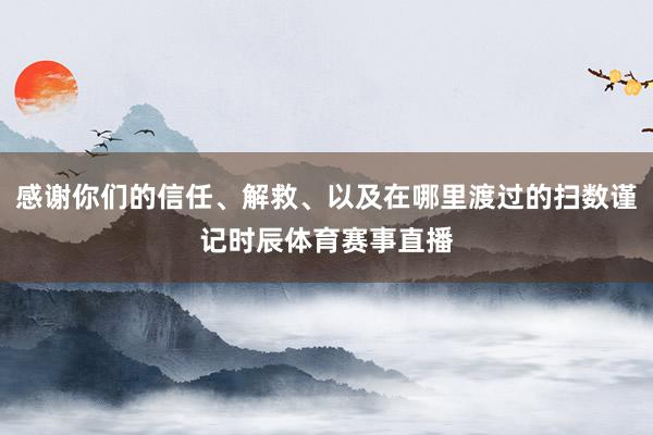 感谢你们的信任、解救、以及在哪里渡过的扫数谨记时辰体育赛事直播