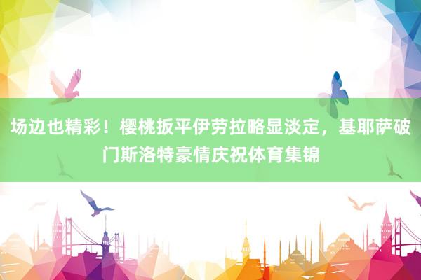 场边也精彩！樱桃扳平伊劳拉略显淡定，基耶萨破门斯洛特豪情庆祝体育集锦