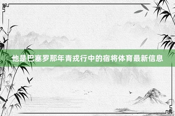 他是巴塞罗那年青戎行中的宿将体育最新信息