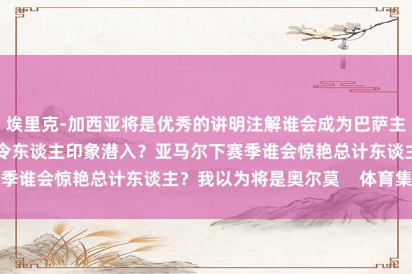 埃里克-加西亚将是优秀的讲明注解谁会成为巴萨主席？亚马尔测验中谁最令东谈主印象潜入？亚马尔下赛季谁会惊艳总计东谈主？我以为将是奥尔莫    体育集锦