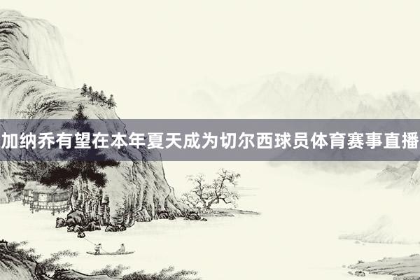 加纳乔有望在本年夏天成为切尔西球员体育赛事直播