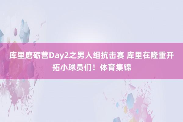 库里磨砺营Day2之男人组抗击赛 库里在隆重开拓小球员们！体育集锦