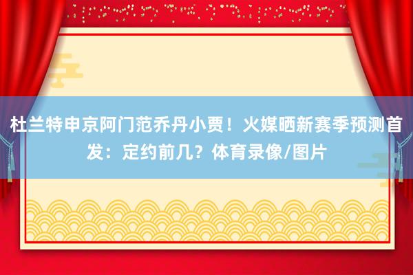 杜兰特申京阿门范乔丹小贾！火媒晒新赛季预测首发：定约前几？体育录像/图片