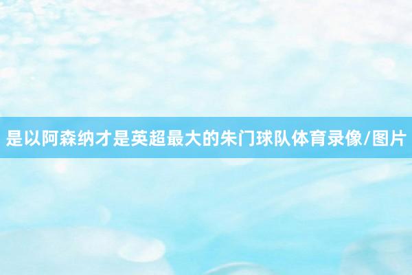 是以阿森纳才是英超最大的朱门球队体育录像/图片