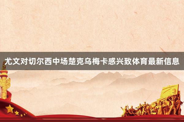 尤文对切尔西中场楚克乌梅卡感兴致体育最新信息