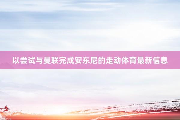 以尝试与曼联完成安东尼的走动体育最新信息