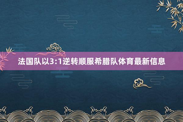 法国队以3:1逆转顺服希腊队体育最新信息