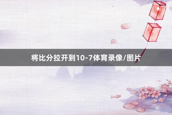 将比分拉开到10-7体育录像/图片