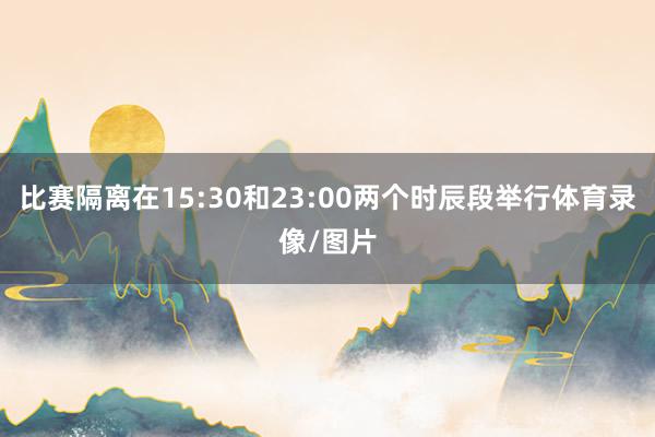 比赛隔离在15:30和23:00两个时辰段举行体育录像/图片