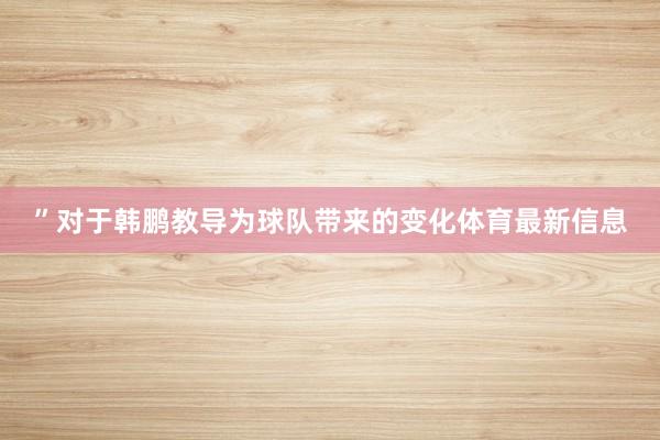 ”对于韩鹏教导为球队带来的变化体育最新信息