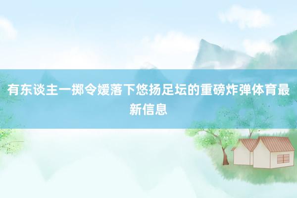 有东谈主一掷令嫒落下悠扬足坛的重磅炸弹体育最新信息