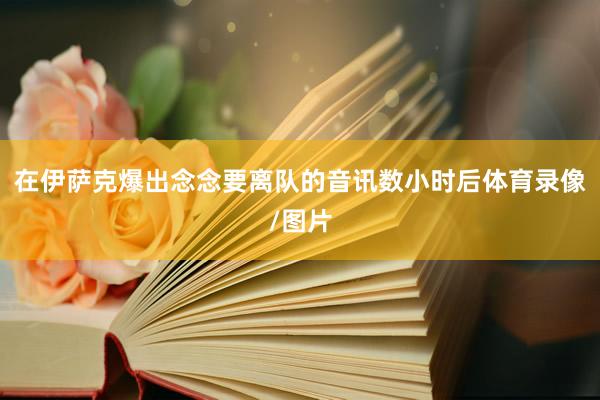 在伊萨克爆出念念要离队的音讯数小时后体育录像/图片