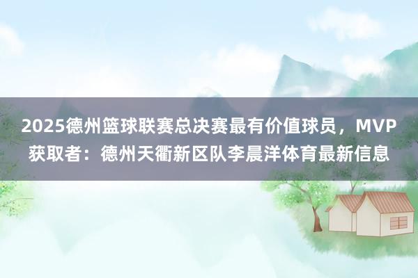 2025德州篮球联赛总决赛最有价值球员，MVP获取者：德州天衢新区队李晨洋体育最新信息