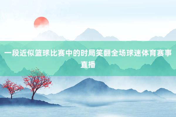 一段近似篮球比赛中的时局笑翻全场球迷体育赛事直播