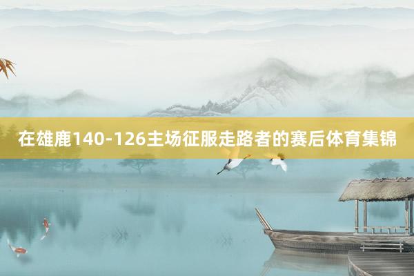 在雄鹿140-126主场征服走路者的赛后体育集锦