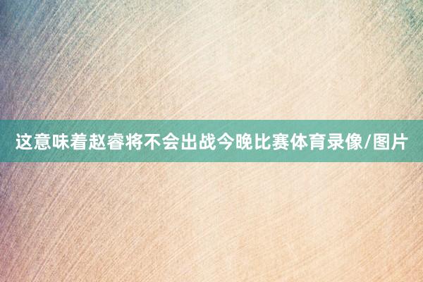 这意味着赵睿将不会出战今晚比赛体育录像/图片