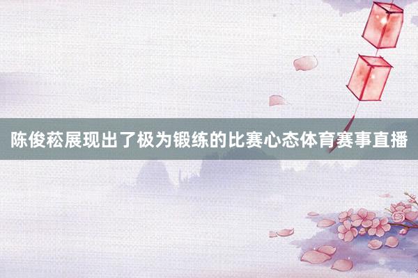 陈俊菘展现出了极为锻练的比赛心态体育赛事直播