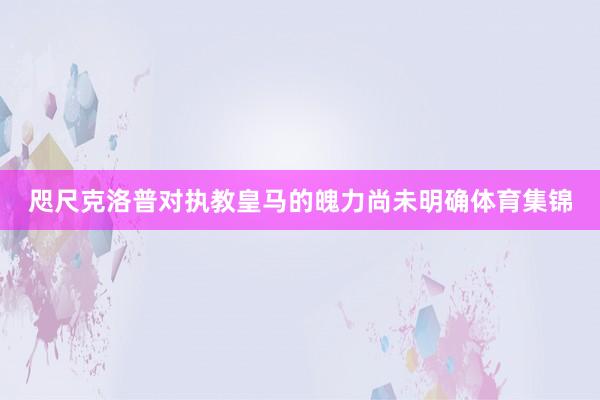 咫尺克洛普对执教皇马的魄力尚未明确体育集锦