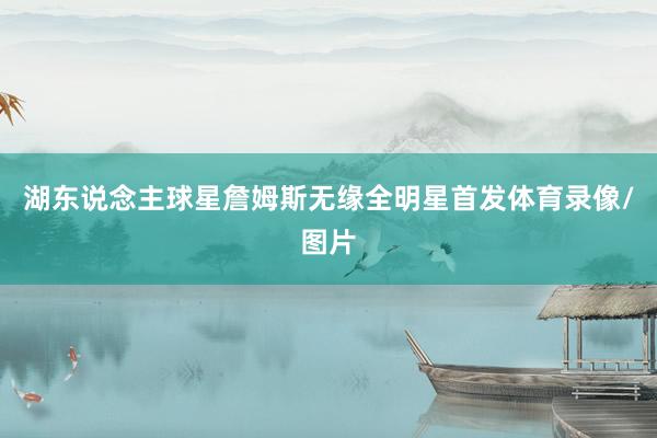 湖东说念主球星詹姆斯无缘全明星首发体育录像/图片