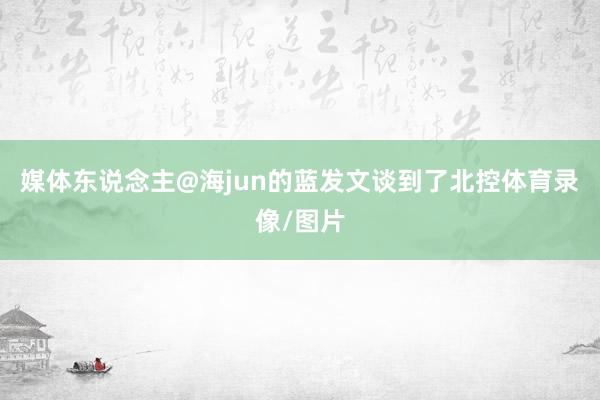 媒体东说念主@海jun的蓝发文谈到了北控体育录像/图片