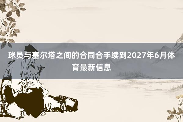 球员与塞尔塔之间的合同合手续到2027年6月体育最新信息