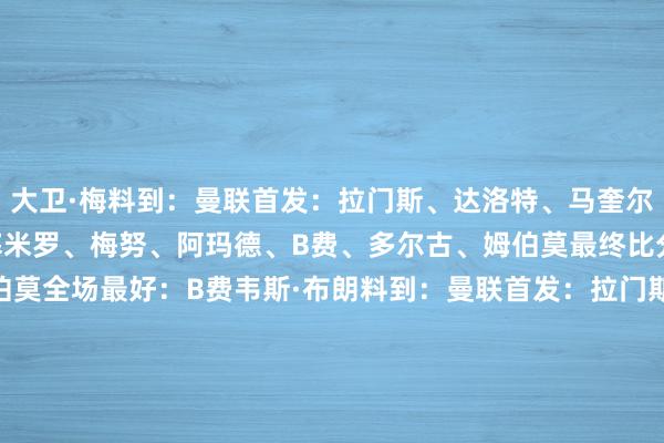 大卫·梅料到：曼联首发：拉门斯、达洛特、马奎尔、利马、卢克·肖、卡塞米罗、梅努、阿玛德、B费、多尔古、姆伯莫最终比分：2-2首开记录：姆伯莫全场最好：B费韦斯·布朗料到：曼联首发：拉门斯、达洛特、马奎尔、利马、卢克·肖、卡塞米罗、梅努、阿玛德、B费、库尼亚、姆伯莫最终比分：阿森纳2-3曼联首开记录：B费全场最好：阿玛德    体育赛事直播