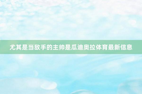 尤其是当敌手的主帅是瓜迪奥拉体育最新信息
