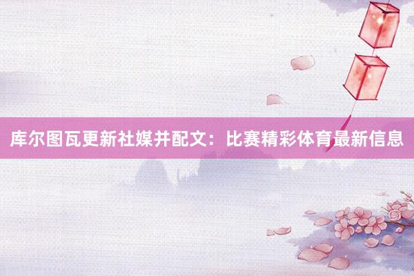 库尔图瓦更新社媒并配文：比赛精彩体育最新信息
