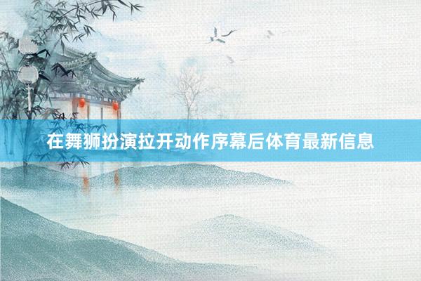 在舞狮扮演拉开动作序幕后体育最新信息