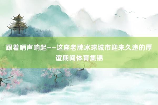 跟着哨声响起——这座老牌冰球城市迎来久违的厚谊期间体育集锦