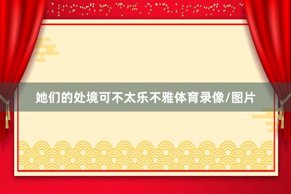 她们的处境可不太乐不雅体育录像/图片