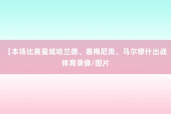 【本场比赛曼城哈兰德、塞梅尼奥、马尔穆什出战体育录像/图片