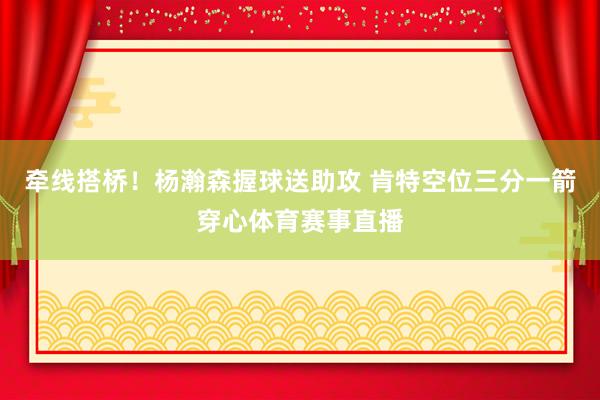 牵线搭桥！杨瀚森握球送助攻 肯特空位三分一箭穿心体育赛事直播