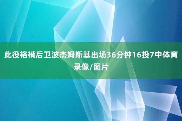 此役袼褙后卫波杰姆斯基出场36分钟16投7中体育录像/图片