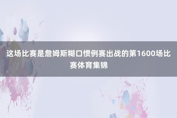 这场比赛是詹姆斯糊口惯例赛出战的第1600场比赛体育集锦