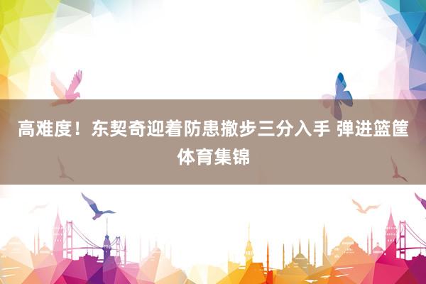 高难度！东契奇迎着防患撤步三分入手 弹进篮筐体育集锦