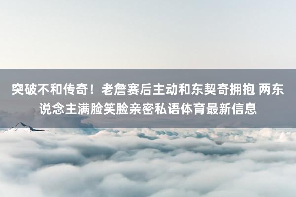突破不和传奇！老詹赛后主动和东契奇拥抱 两东说念主满脸笑脸亲密私语体育最新信息