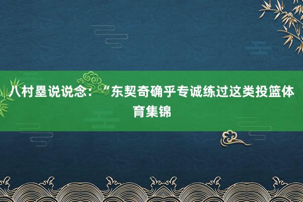 八村塁说说念：“东契奇确乎专诚练过这类投篮体育集锦