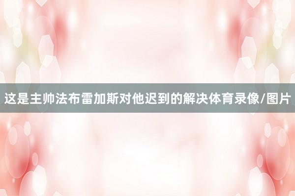 这是主帅法布雷加斯对他迟到的解决体育录像/图片