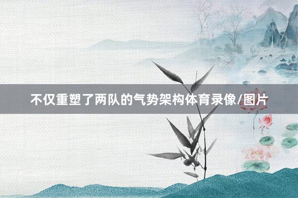 不仅重塑了两队的气势架构体育录像/图片