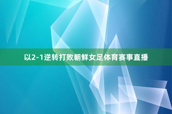以2-1逆转打败朝鲜女足体育赛事直播