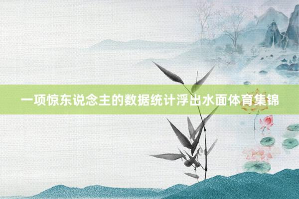 一项惊东说念主的数据统计浮出水面体育集锦