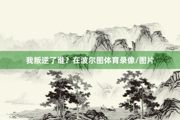 我叛逆了谁？在波尔图体育录像/图片