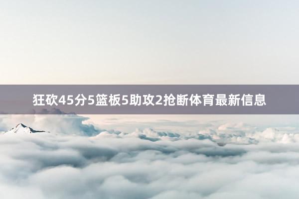 狂砍45分5篮板5助攻2抢断体育最新信息