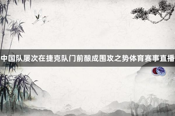 中国队屡次在捷克队门前酿成围攻之势体育赛事直播