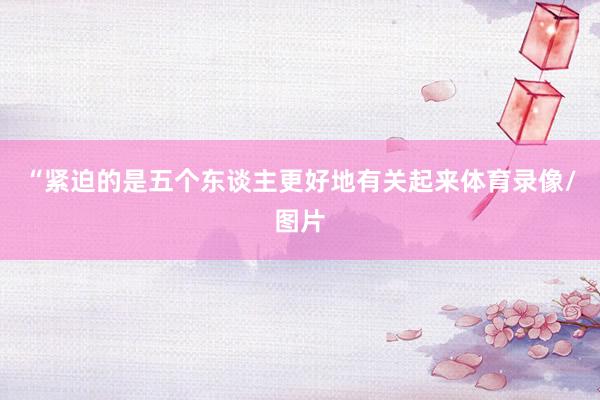 “紧迫的是五个东谈主更好地有关起来体育录像/图片