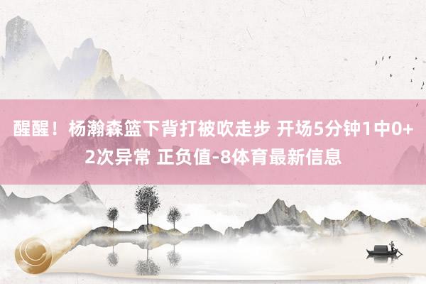 醒醒！杨瀚森篮下背打被吹走步 开场5分钟1中0+2次异常 正负值-8体育最新信息