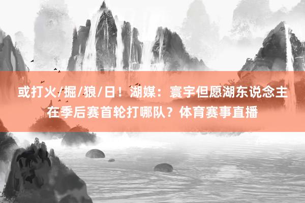 或打火/掘/狼/日！湖媒：寰宇但愿湖东说念主在季后赛首轮打哪队？体育赛事直播