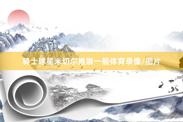 骑士球星米切尔推崇一般体育录像/图片