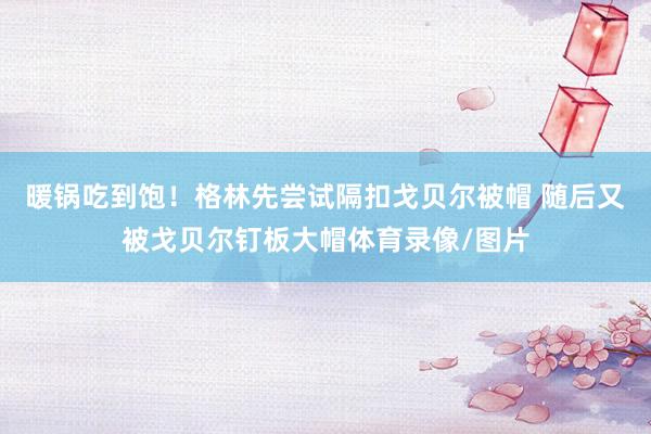 暖锅吃到饱！格林先尝试隔扣戈贝尔被帽 随后又被戈贝尔钉板大帽体育录像/图片